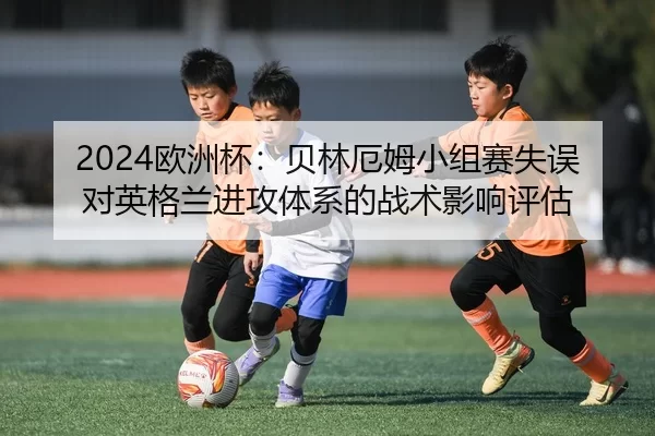 2024欧洲杯：贝林厄姆小组赛失误对英格兰进攻体系的战术影响评估