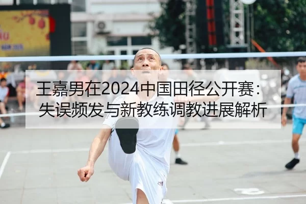 王嘉男在2024中国田径公开赛：失误频发与新教练调教进展解析